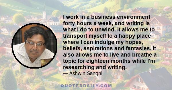 I work in a business environment forty hours a week, and writing is what I do to unwind. It allows me to transport myself to a happy place where I can indulge my hopes, beliefs, aspirations and fantasies. It also allows 