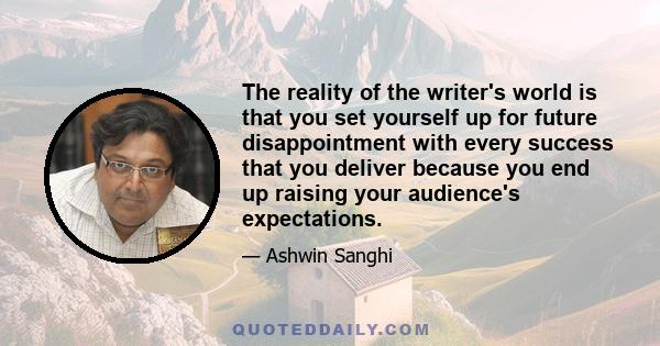 The reality of the writer's world is that you set yourself up for future disappointment with every success that you deliver because you end up raising your audience's expectations.