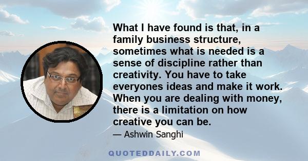 What I have found is that, in a family business structure, sometimes what is needed is a sense of discipline rather than creativity. You have to take everyones ideas and make it work. When you are dealing with money,