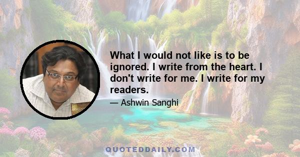 What I would not like is to be ignored. I write from the heart. I don't write for me. I write for my readers.