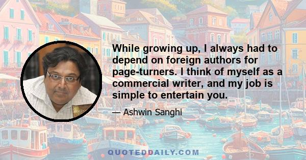 While growing up, I always had to depend on foreign authors for page-turners. I think of myself as a commercial writer, and my job is simple to entertain you.