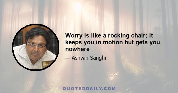 Worry is like a rocking chair; it keeps you in motion but gets you nowhere