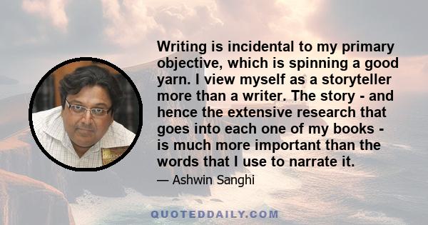 Writing is incidental to my primary objective, which is spinning a good yarn. I view myself as a storyteller more than a writer. The story - and hence the extensive research that goes into each one of my books - is much 