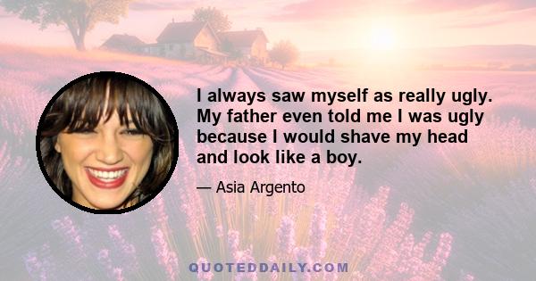 I always saw myself as really ugly. My father even told me I was ugly because I would shave my head and look like a boy.