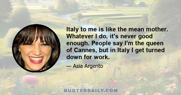 Italy to me is like the mean mother. Whatever I do, it's never good enough. People say I'm the queen of Cannes, but in Italy I get turned down for work.