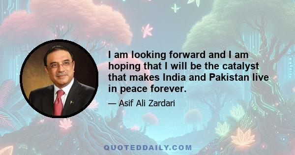 I am looking forward and I am hoping that I will be the catalyst that makes India and Pakistan live in peace forever.