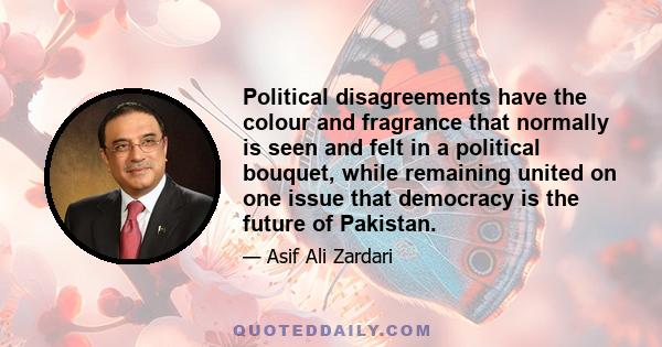 Political disagreements have the colour and fragrance that normally is seen and felt in a political bouquet, while remaining united on one issue that democracy is the future of Pakistan.