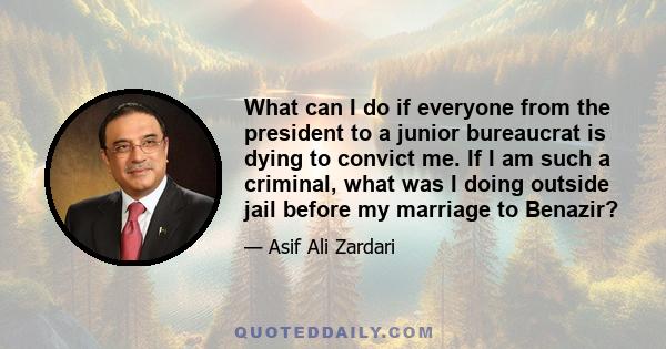 What can I do if everyone from the president to a junior bureaucrat is dying to convict me. If I am such a criminal, what was I doing outside jail before my marriage to Benazir?