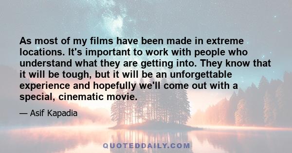 As most of my films have been made in extreme locations. It's important to work with people who understand what they are getting into. They know that it will be tough, but it will be an unforgettable experience and