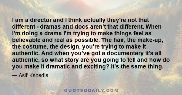 I am a director and I think actually they're not that different - dramas and docs aren't that different. When I'm doing a drama I'm trying to make things feel as believable and real as possible. The hair, the make-up,