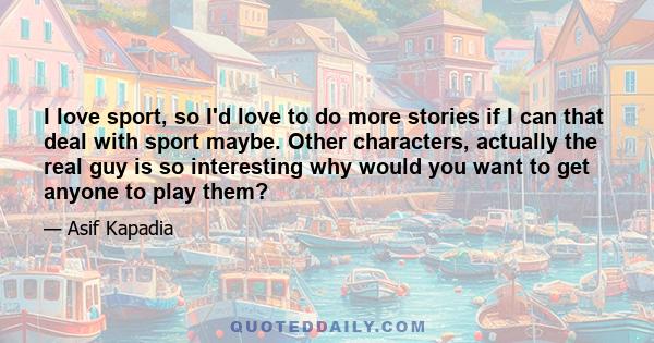 I love sport, so I'd love to do more stories if I can that deal with sport maybe. Other characters, actually the real guy is so interesting why would you want to get anyone to play them?