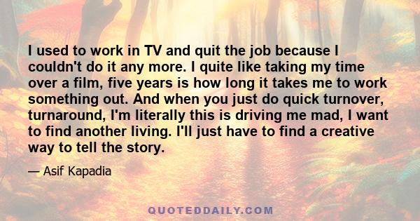 I used to work in TV and quit the job because I couldn't do it any more. I quite like taking my time over a film, five years is how long it takes me to work something out. And when you just do quick turnover,