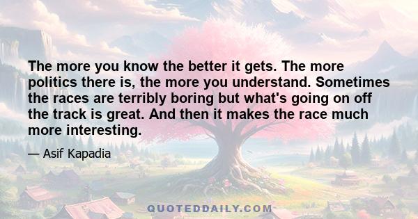 The more you know the better it gets. The more politics there is, the more you understand. Sometimes the races are terribly boring but what's going on off the track is great. And then it makes the race much more