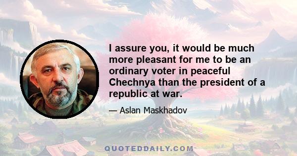 I assure you, it would be much more pleasant for me to be an ordinary voter in peaceful Chechnya than the president of a republic at war.