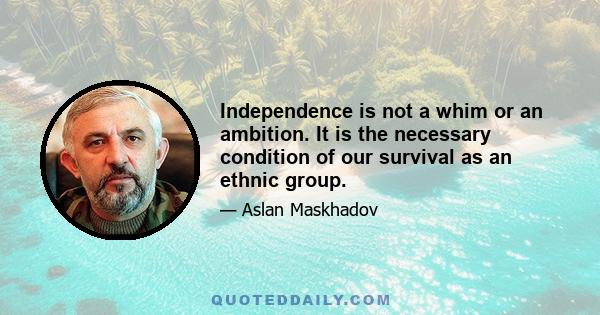 Independence is not a whim or an ambition. It is the necessary condition of our survival as an ethnic group.