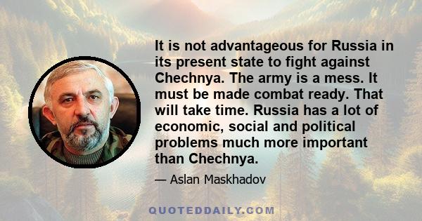 It is not advantageous for Russia in its present state to fight against Chechnya. The army is a mess. It must be made combat ready. That will take time. Russia has a lot of economic, social and political problems much