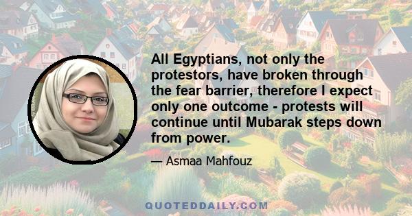 All Egyptians, not only the protestors, have broken through the fear barrier, therefore I expect only one outcome - protests will continue until Mubarak steps down from power.