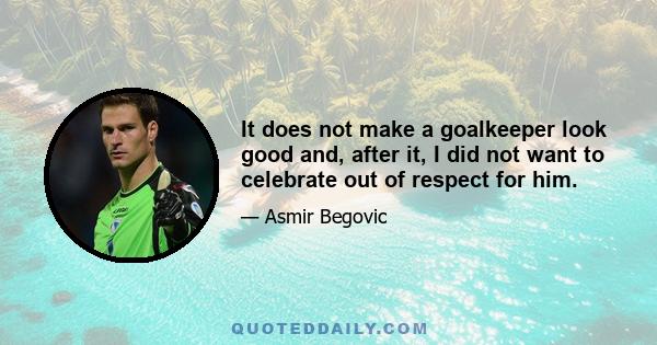 It does not make a goalkeeper look good and, after it, I did not want to celebrate out of respect for him.