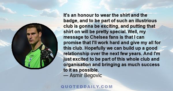 It's an honour to wear the shirt and the badge, and to be part of such an illustrious club is gonna be exciting, and putting that shirt on will be pretty special. Well, my message to Chelsea fans is that I can promise