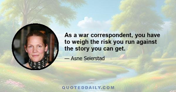 As a war correspondent, you have to weigh the risk you run against the story you can get.