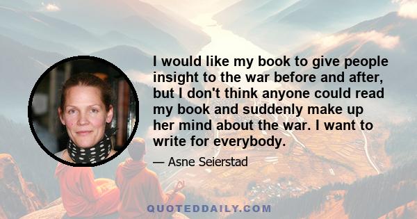 I would like my book to give people insight to the war before and after, but I don't think anyone could read my book and suddenly make up her mind about the war. I want to write for everybody.