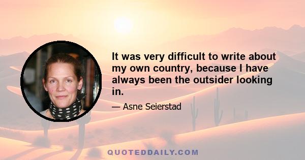 It was very difficult to write about my own country, because I have always been the outsider looking in.