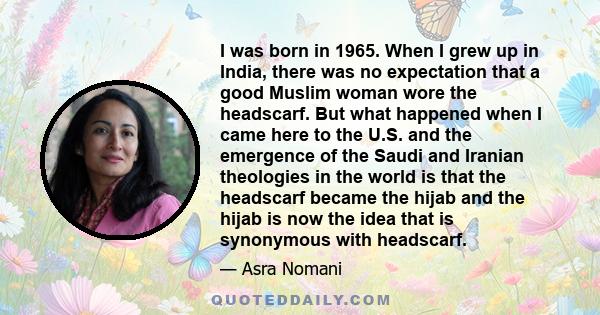 I was born in 1965. When I grew up in India, there was no expectation that a good Muslim woman wore the headscarf. But what happened when I came here to the U.S. and the emergence of the Saudi and Iranian theologies in