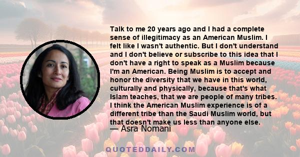 Talk to me 20 years ago and I had a complete sense of illegitimacy as an American Muslim. I felt like I wasn't authentic. But I don't understand and I don't believe or subscribe to this idea that I don't have a right to 