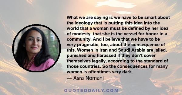 What we are saying is we have to be smart about the ideology that is putting this idea into the world that a woman must be defined by her idea of modesty, that she is the vessel for honor in a community. And I believe