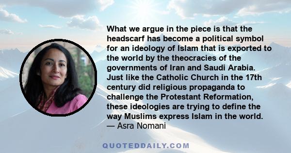 What we argue in the piece is that the headscarf has become a political symbol for an ideology of Islam that is exported to the world by the theocracies of the governments of Iran and Saudi Arabia. Just like the