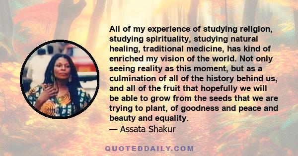 All of my experience of studying religion, studying spirituality, studying natural healing, traditional medicine, has kind of enriched my vision of the world. Not only seeing reality as this moment, but as a culmination 