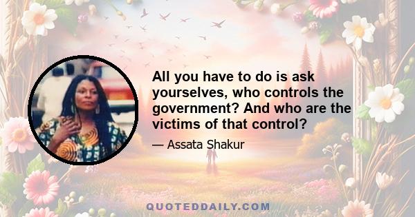 All you have to do is ask yourselves, who controls the government? And who are the victims of that control?