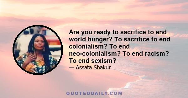 Are you ready to sacrifice to end world hunger? To sacrifice to end colonialism? To end neo-colonialism? To end racism? To end sexism?