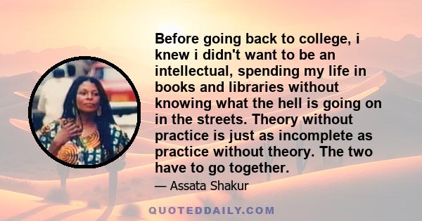 Before going back to college, i knew i didn't want to be an intellectual, spending my life in books and libraries without knowing what the hell is going on in the streets. Theory without practice is just as incomplete