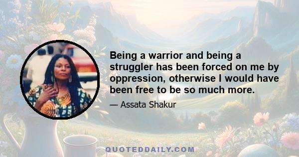 Being a warrior and being a struggler has been forced on me by oppression, otherwise I would have been free to be so much more.