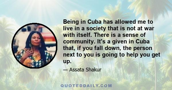 Being in Cuba has allowed me to live in a society that is not at war with itself. There is a sense of community. It's a given in Cuba that, if you fall down, the person next to you is going to help you get up.