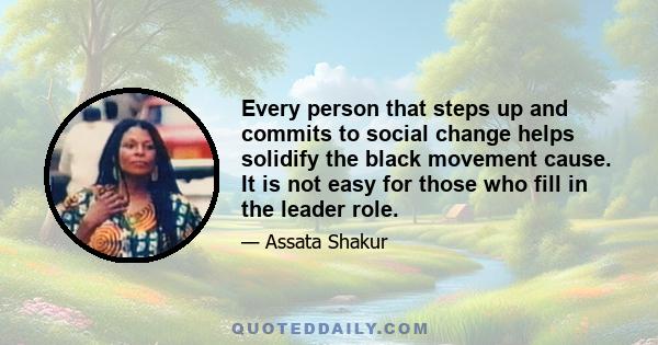 Every person that steps up and commits to social change helps solidify the black movement cause. It is not easy for those who fill in the leader role.