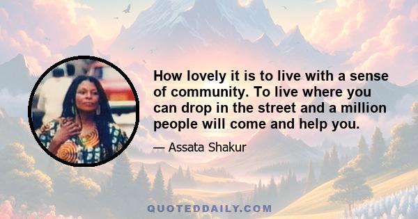 How lovely it is to live with a sense of community. To live where you can drop in the street and a million people will come and help you.