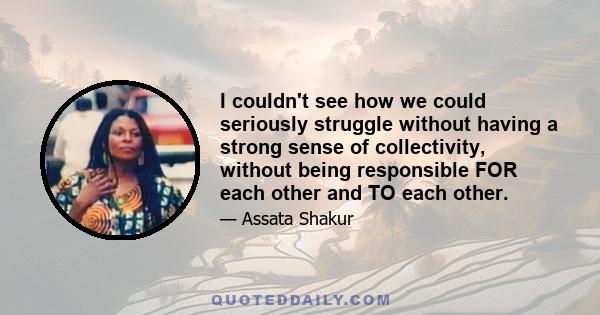 I couldn't see how we could seriously struggle without having a strong sense of collectivity, without being responsible FOR each other and TO each other.