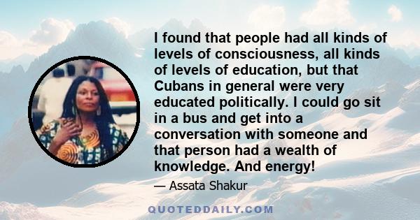 I found that people had all kinds of levels of consciousness, all kinds of levels of education, but that Cubans in general were very educated politically. I could go sit in a bus and get into a conversation with someone 