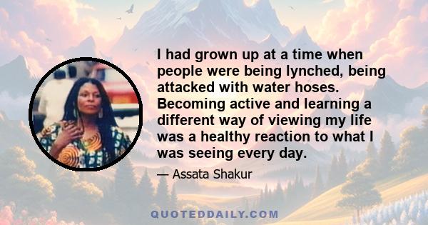 I had grown up at a time when people were being lynched, being attacked with water hoses. Becoming active and learning a different way of viewing my life was a healthy reaction to what I was seeing every day.