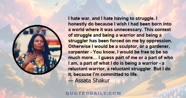 I hate war, and I hate having to struggle. I honestly do because I wish I had been born into a world where it was unnecessary. This context of struggle and being a warrior and being a struggler has been forced on me by