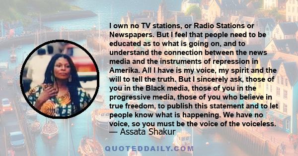 I own no TV stations, or Radio Stations or Newspapers. But I feel that people need to be educated as to what is going on, and to understand the connection between the news media and the instruments of repression in