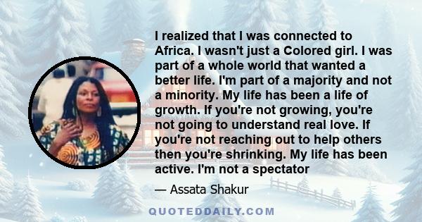 I realized that I was connected to Africa. I wasn't just a Colored girl. I was part of a whole world that wanted a better life. I'm part of a majority and not a minority. My life has been a life of growth. If you're not 