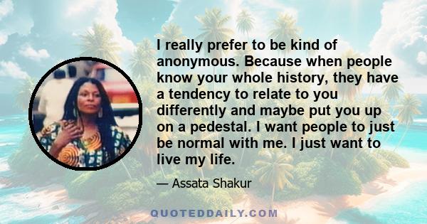 I really prefer to be kind of anonymous. Because when people know your whole history, they have a tendency to relate to you differently and maybe put you up on a pedestal. I want people to just be normal with me. I just 