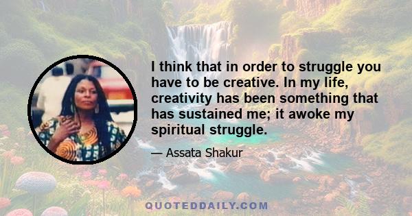 I think that in order to struggle you have to be creative. In my life, creativity has been something that has sustained me; it awoke my spiritual struggle.