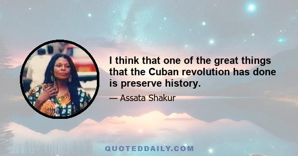 I think that one of the great things that the Cuban revolution has done is preserve history.