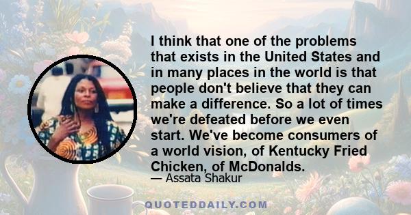 I think that one of the problems that exists in the United States and in many places in the world is that people don't believe that they can make a difference. So a lot of times we're defeated before we even start.