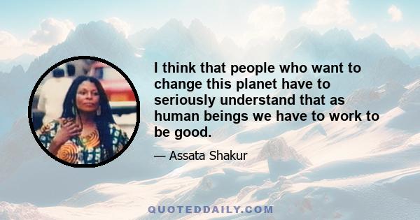 I think that people who want to change this planet have to seriously understand that as human beings we have to work to be good.