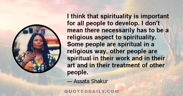 I think that spirituality is important for all people to develop. I don't mean there necessarily has to be a religious aspect to spirituality. Some people are spiritual in a religious way, other people are spiritual in